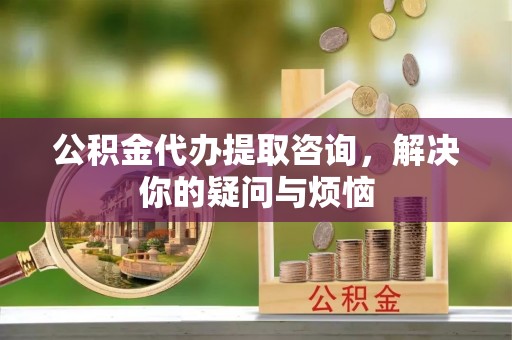 福清公积金代办提取咨询，解决你的疑问与烦恼