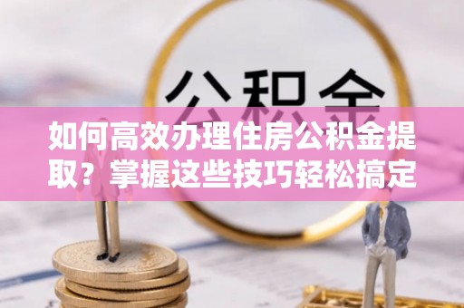 福清如何高效办理住房公积金提取？掌握这些技巧轻松搞定