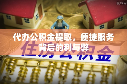 福清代办公积金提取，便捷服务背后的利与弊