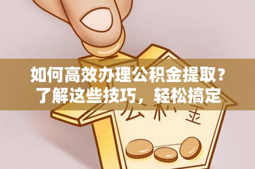 福清如何高效办理公积金提取？了解这些技巧，轻松搞定