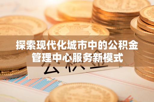 福清探索现代化城市中的公积金管理中心服务新模式