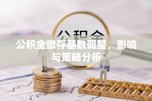 福清公积金缴存基数调整，影响与策略分析