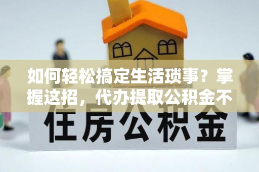 福清如何轻松搞定生活琐事？掌握这招，代办提取公积金不再难！