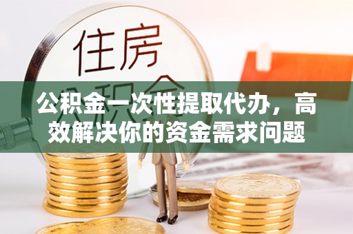 福清公积金一次性提取代办，高效解决你的资金需求问题