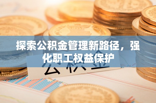 福清探索公积金管理新路径，强化职工权益保护