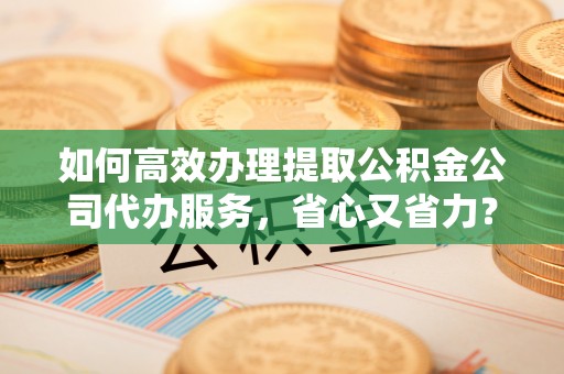 福清如何高效办理提取公积金公司代办服务，省心又省力？
