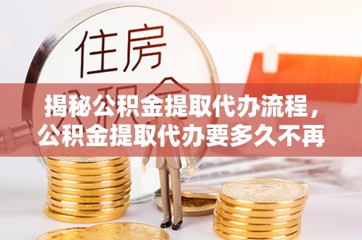 福清揭秘公积金提取代办流程，公积金提取代办要多久不再迷茫