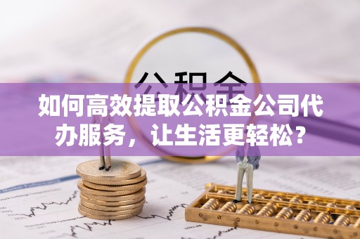 福清如何高效提取公积金公司代办服务，让生活更轻松？