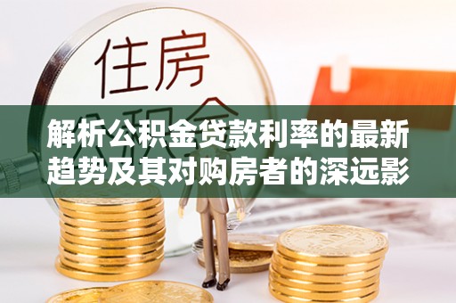 福清解析公积金贷款利率的最新趋势及其对购房者的深远影响
