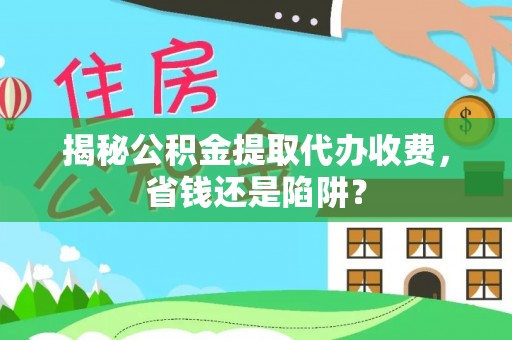 福清揭秘公积金提取代办收费，省钱还是陷阱？