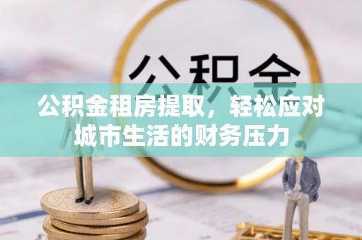 福清公积金租房提取，轻松应对城市生活的财务压力