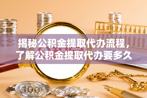 福清揭秘公积金提取代办流程，了解公积金提取代办要多久的关键因素