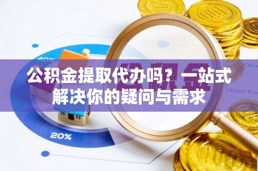 福清公积金提取代办吗？一站式解决你的疑问与需求