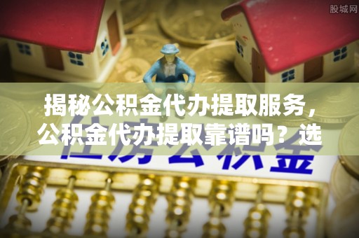 福清揭秘公积金代办提取服务，公积金代办提取靠谱吗？选择前你需要知道这些！