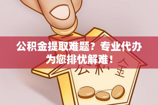 福清公积金提取难题？专业代办为您排忧解难！