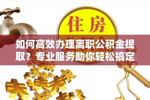 福清如何高效办理离职公积金提取？专业服务助你轻松搞定