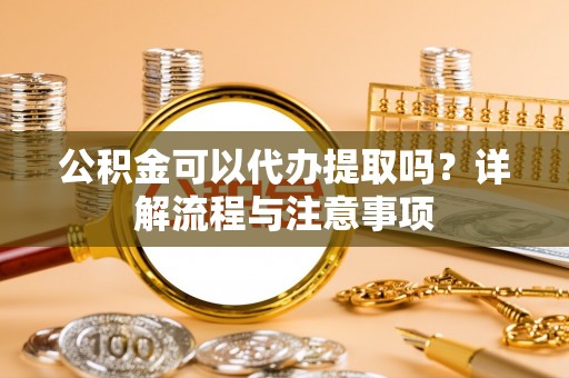 福清公积金可以代办提取吗？详解流程与注意事项