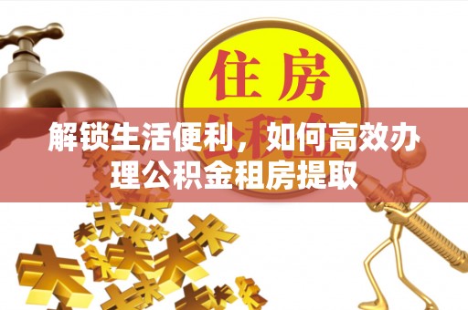 福清解锁生活便利，如何高效办理公积金租房提取
