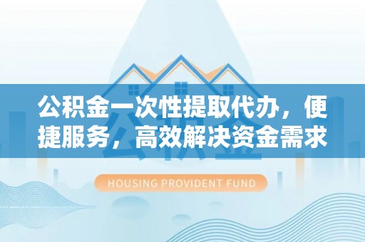 福清公积金一次性提取代办，便捷服务，高效解决资金需求