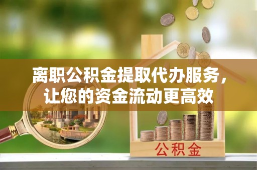福清离职公积金提取代办服务，让您的资金流动更高效