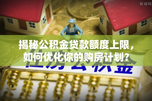 福清揭秘公积金贷款额度上限，如何优化你的购房计划？