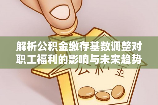 福清解析公积金缴存基数调整对职工福利的影响与未来趋势