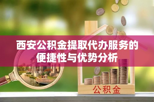 福清西安公积金提取代办服务的便捷性与优势分析