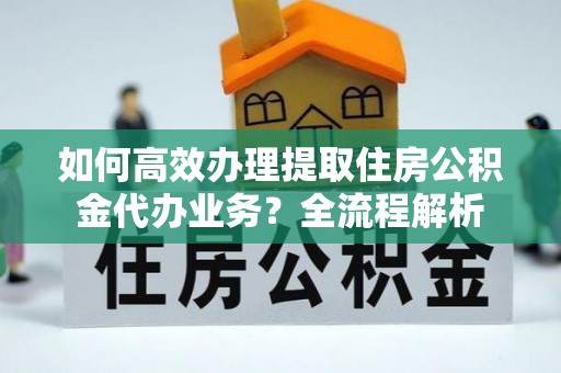 福清如何高效办理提取住房公积金代办业务？全流程解析