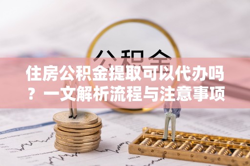 福清住房公积金提取可以代办吗？一文解析流程与注意事项