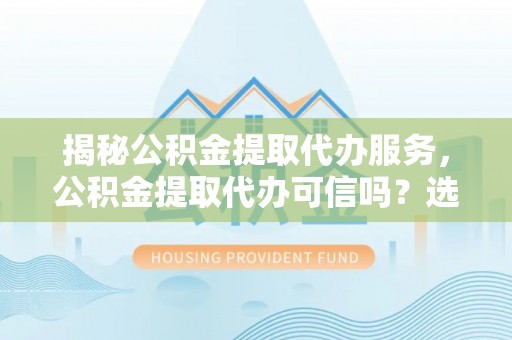福清揭秘公积金提取代办服务，公积金提取代办可信吗？选择前你需要知道的真相