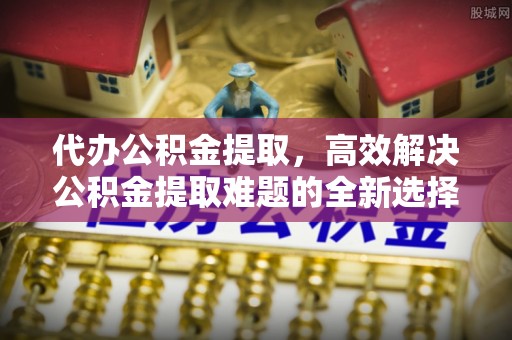 福清代办公积金提取，高效解决公积金提取难题的全新选择