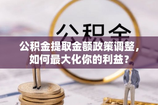 福清公积金提取金额政策调整，如何最大化你的利益？