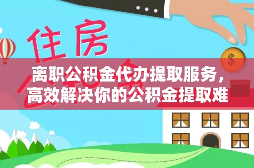 福清离职公积金代办提取服务，高效解决你的公积金提取难题