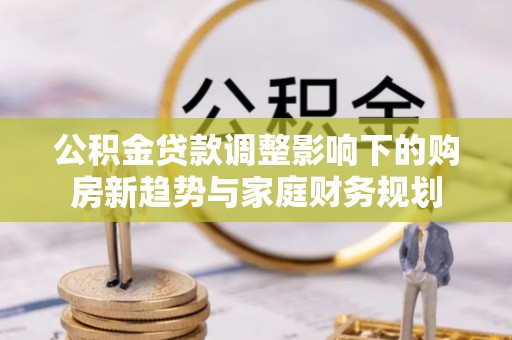 福清公积金贷款调整影响下的购房新趋势与家庭财务规划