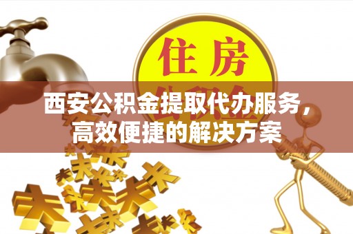 福清西安公积金提取代办服务，高效便捷的解决方案