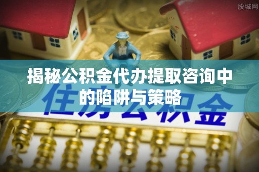 福清揭秘公积金代办提取咨询中的陷阱与策略