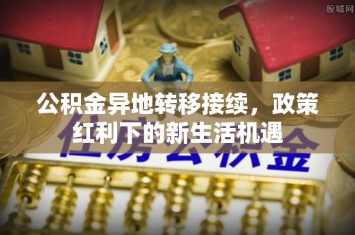 福清公积金异地转移接续，政策红利下的新生活机遇