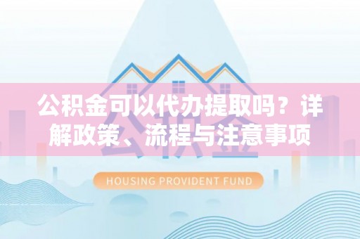 福清公积金可以代办提取吗？详解政策、流程与注意事项