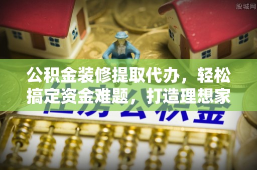 福清公积金装修提取代办，轻松搞定资金难题，打造理想家居