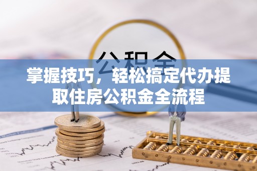 福清掌握技巧，轻松搞定代办提取住房公积金全流程