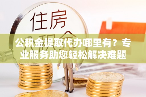 福清公积金提取代办哪里有？专业服务助您轻松解决难题