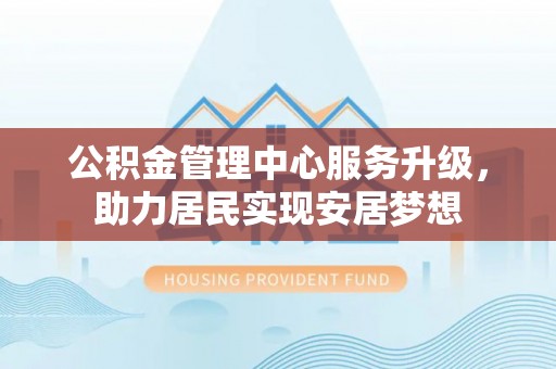 福清公积金管理中心服务升级，助力居民实现安居梦想