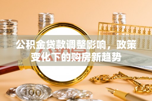 福清公积金贷款调整影响，政策变化下的购房新趋势