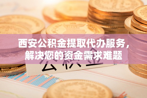 福清西安公积金提取代办服务，解决您的资金需求难题