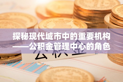 福清探秘现代城市中的重要机构——公积金管理中心的角色与使命