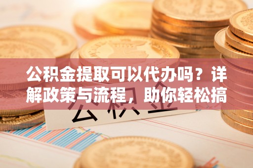 福清公积金提取可以代办吗？详解政策与流程，助你轻松搞定！