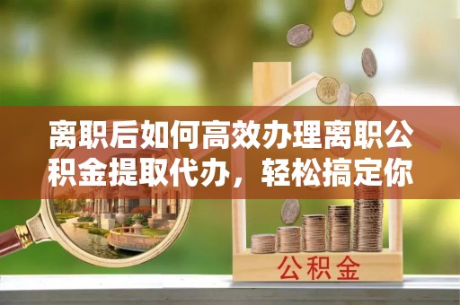 福清离职后如何高效办理离职公积金提取代办，轻松搞定你的公积金