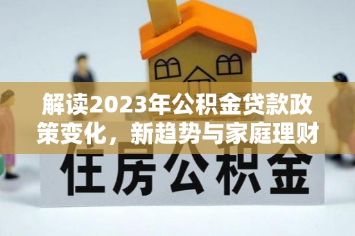 福清解读2023年公积金贷款政策变化，新趋势与家庭理财规划