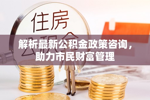 福清解析最新公积金政策咨询，助力市民财富管理