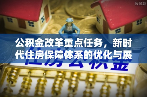 福清公积金改革重点任务，新时代住房保障体系的优化与展望